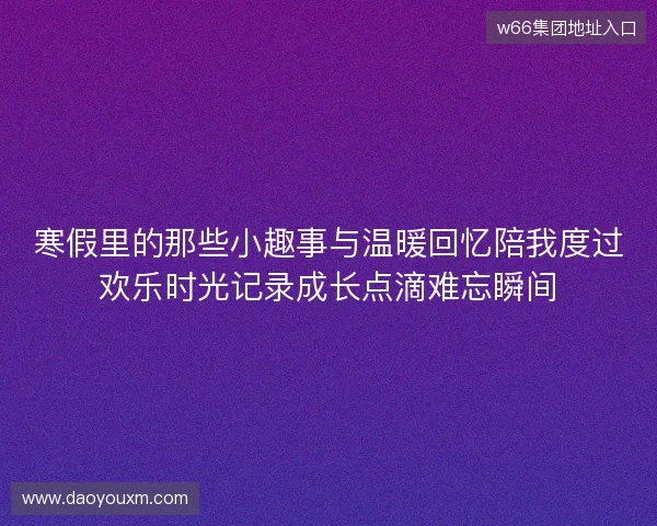 寒假里的那些小趣事与温暖回忆陪我度过欢乐时光记录成长点滴难忘瞬间